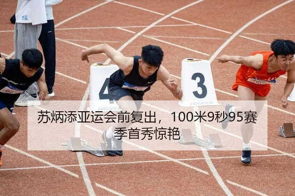苏炳添亚运会前复出，100米9秒95赛季首秀惊艳