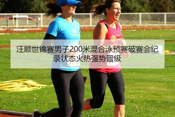 汪顺世锦赛男子200米混合泳预赛破赛会纪录状态火热强势晋级