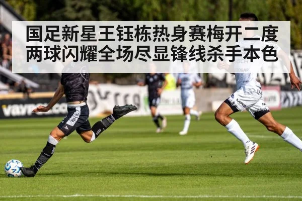 国足新星王钰栋热身赛梅开二度 两球闪耀全场尽显锋线杀手本色