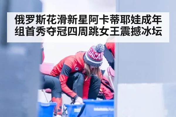 俄罗斯花滑新星阿卡蒂耶娃成年组首秀夺冠四周跳女王震撼冰坛